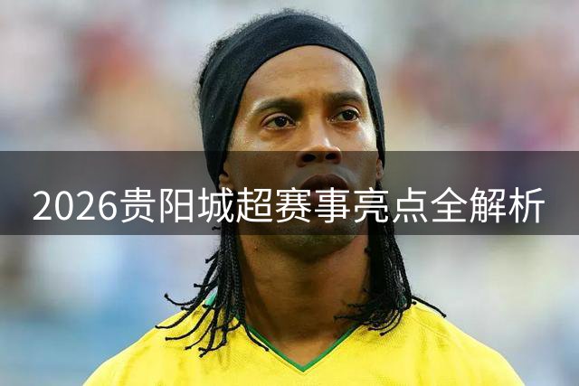 2026贵阳城超赛事亮点全解析